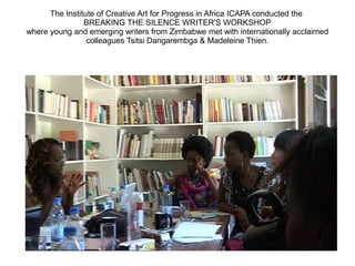 The Institute of Creative Art for Progress in Africa ICAPA conducted the
BREAKING THE SILENCE WRITER'S WORKSHOP
where young and emerging writers from Zimbabwe met with internationally acclaimed
colleagues Tsitsi Dangarembga & Madeleine Thien.
 