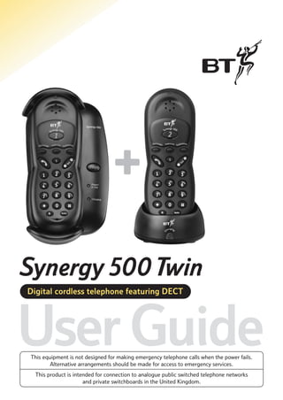 Synergy 500 Twin
Digital cordless telephone featuring DECT

User Guide
This equipment is not designed for making emergency telephone calls when the power fails.
Alternative arrangements should be made for access to emergency services.
This product is intended for connection to analogue public switched telephone networks
and private switchboards in the United Kingdom.

 