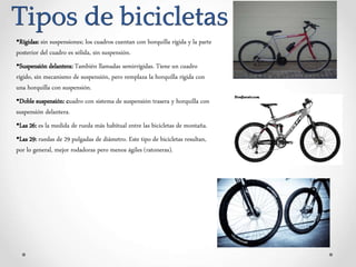 Tipos de bicicletas
•Rígidas: sin suspensiones; los cuadros cuentan con horquilla rígida y la parte
posterior del cuadro es sólida, sin suspensión.
•Suspensión delantera: También llamadas semirrígidas. Tiene un cuadro
rígido, sin mecanismo de suspensión, pero remplaza la horquilla rígida con
una horquilla con suspensión.
•Doble suspensión: cuadro con sistema de suspensión trasera y horquilla con
suspensión delantera.
•Las 26: es la medida de rueda más habitual entre las bicicletas de montaña.
•Las 29: ruedas de 29 pulgadas de diámetro. Este tipo de bicicletas resultan,
por lo general, mejor rodadoras pero menos ágiles (ratoneras).
 