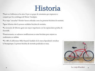 Historia
•Nació en California en los años 70 por un grupo de entusiastas que empezaron a
competir por los cortafuegos del Monte Tamalpais;
•Las viejas “carcachas” Klunker fueron utilizadas como las primeras bicicletas de montaña;
•Ignaz Schwinn ideó la primera verdadera bicicleta de montaña;
•La invención de Schwinn ganó una mayor importancia con las espctaculares pruebas de
Downhill;
•Posteriormente, se realizaron modificaciones en estas bicicletas para mejorar su
rendimiento en subidas;
•En 1981 el californiano Mike Sinyard, fundador de la marca Specialized, introduce
la Stumpjumper, la primera bicicleta de montaña producida en masa.
La vieja Klunker
 