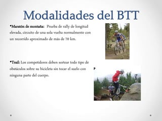 Modalidades del BTT
•Maratón de montaña: Prueba de rally de longitud
elevada, circuito de una sola vuelta normalmente con
un recorrido aproximado de más de 70 km.
•Trail: Los competidores deben sortear todo tipo de
obstáculos sobre su bicicleta sin tocar el suelo con
ninguna parte del cuerpo.
 