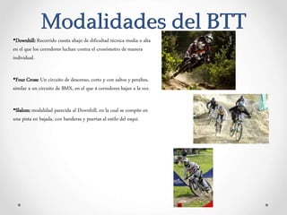 Modalidades del BTT
•Downhill: Recorrido cuesta abajo de dificultad técnica media o alta
en el que los corredores luchan contra el cronómetro de manera
individual.
•Four Cross: Un circuito de descenso, corto y con saltos y peraltes,
similar a un circuito de BMX, en el que 4 corredores bajan a la vez.
•Slalom: modalidad parecida al Downhill, en la cual se compite en
una pista en bajada, con banderas y puertas al estilo del esquí.
 