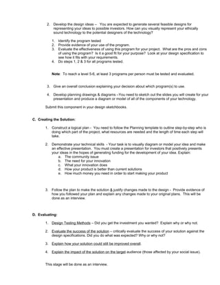2. Develop the design ideas – You are expected to generate several feasible designs for
representing your ideas to possible investors. How can you visually represent your ethically
sound technology to the potential designers of the technology?
1. Identify the program tested
2. Provide evidence of your use of the program.
3. Evaluate the effectiveness of using this program for your project. What are the pros and cons
of using the program? Is it a good fit for your purpose? Look at your design specification to
see how it fits with your requirements.
4. Do steps 1, 2 & 3 for all programs tested.
Note: To reach a level 5-6, at least 3 programs per person must be tested and evaluated.
3. Give an overall conclusion explaining your decision about which program(s) to use.
4. Develop planning drawings & diagrams –You need to sketch out the slides you will create for your
presentation and produce a diagram or model of all of the components of your technology.
Submit this component in your design sketchbooks.
C. Creating the Solution:
1. Construct a logical plan - You need to follow the Planning template to outline step-by-step who is
doing which part of the project, what resources are needed and the length of time each step will
take.
2. Demonstrate your technical skills - Your task is to visually diagram or model your idea and make
an effective presentation. You must create a presentation for investors that positively presents
your ideas in the hopes of generating funding for the development of your idea. Explain:
a. The community issue
b. The need for your innovation
c. What your innovation does
d. How your product is better than current solutions
e. How much money you need in order to start making your product
3. Follow the plan to make the solution & justify changes made to the design - Provide evidence of
how you followed your plan and explain any changes made to your original plans. This will be
done as an interview.
D. Evaluating:
1. Design Testing Methods – Did you get the investment you wanted? Explain why or why not.
2. Evaluate the success of the solution – critically evaluate the success of your solution against the
design specifications. Did you do what was expected? Why or why not?
3. Explain how your solution could still be improved overall.
4. Explain the impact of the solution on the target audience (those affected by your social issue).
This stage will be done as an interview.
 