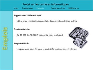 Projet sur les carrières informatiques
Intro    Formations     Emplois        Commentaires       Références


Rapport avec l’informatique:

- Utilisent des ordinateurs pour faire la conception de jeux vidéos


Échelle salariale:

- De 30 000 $ à 90 000 $ par année pour la plupart


Responsabilités:

- Les programmeurs écrivent le code informatique qui gère le jeu
 