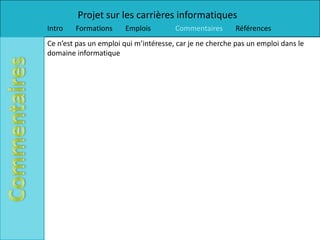 Projet sur les carrières informatiques
Intro   Formations      Emplois        Commentaires      Références
Ce n’est pas un emploi qui m’intéresse, car je ne cherche pas un emploi dans le
domaine informatique
 