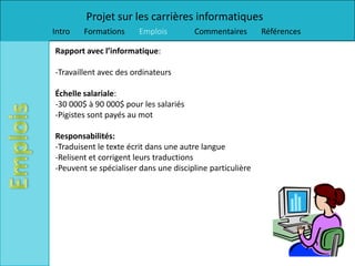 Projet sur les carrières informatiques
Intro   Formations     Emplois         Commentaires        Références

Rapport avec l’informatique:

-Travaillent avec des ordinateurs

Échelle salariale:
-30 000$ à 90 000$ pour les salariés
-Pigistes sont payés au mot

Responsabilités:
-Traduisent le texte écrit dans une autre langue
-Relisent et corrigent leurs traductions
-Peuvent se spécialiser dans une discipline particulière
 