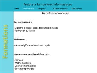 Projet sur les carrières informatiques
Intro   Formations      Emplois        Commentaires     Références
                           Assembleur en électronique


Formation requise:

-Diplôme d'études secondaires recommandé
-Formation au travail


Université:

- Aucun diplôme universitaire requis


Cours recommandés en 12e année:

-Français
-Mathématiques
-Cours d’informatique
-Éducation physique
 
