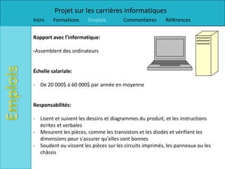 Projet sur les carrières informatiques
Intro    Formations     Emplois        Commentaires       Références


Rapport avec l’informatique:

-Assemblent des ordinateurs


Échelle salariale:

- De 20 000$ à 60 000$ par année en moyenne


Responsabilités:

- Lisent et suivent les dessins et diagrammes du produit, et les instructions
  écrites et verbales
- Mesurent les pièces, comme les transistors et les diodes et vérifient les
  dimensions pour s'assurer qu'elles sont bonnes
- Soudent ou vissent les pièces sur les circuits imprimés, les panneaux ou les
  châssis
 