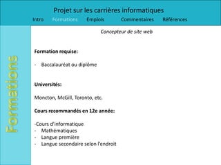 Projet sur les carrières informatiques
Intro   Formations    Emplois         Commentaires    Références

                             Concepteur de site web


Formation requise:

- Baccalauréat ou diplôme


Universités:

Moncton, McGill, Toronto, etc.

Cours recommandés en 12e année:

-Cours d’informatique
- Mathématiques
- Langue première
- Langue secondaire selon l’endroit
 