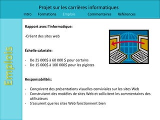 Projet sur les carrières informatiques
Intro   Formations      Emplois      Commentaires      Références


Rapport avec l’informatique:

-Créent des sites web


Échelle salariale:

- De 25 000$ à 60 000 $ pour certains
- De 15 000$ à 100 000$ pour les pigistes


Responsabilités:

- Conçoivent des présentations visuelles conviviales sur les sites Web
- Construisent des modèles de sites Web et sollicitent les commentaires des
  utilisateurs
- S'assurent que les sites Web fonctionnent bien
 