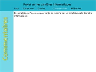 Projet sur les carrières informatiques
Intro   Formations     Emplois        Commentaires      Références
Cet emploi ne m’interesse pas, car je ne cherche pas un emploi dans le domaine
informatique.
 
