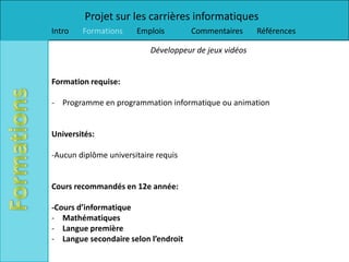 Projet sur les carrières informatiques
Intro   Formations     Emplois        Commentaires      Références

                           Développeur de jeux vidéos


Formation requise:

- Programme en programmation informatique ou animation


Universités:

-Aucun diplôme universitaire requis


Cours recommandés en 12e année:

-Cours d’informatique
- Mathématiques
- Langue première
- Langue secondaire selon l’endroit
 