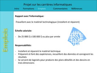 Projet sur les carrières informatiques
Intro   Formations      Emplois         Commentaires       Références


Rapport avec l’informatique:

-Travaillent avec le matériel technologique (installent et réparent)


Échelle salariale:

- De 25 000 $ à 100 000 $ ou plus par année


Responsabilités:

- Installent et réparent le matériel technique
- Préparent et font des expériences, recueillent des données et consignent les
  résultats
- Se servent de logiciels pour produire des plans détaillés et des dessins en
  trois dimensions
 