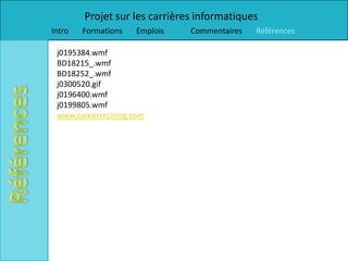 Projet sur les carrières informatiques
Intro   Formations   Emplois   Commentaires   Références

 j0195384.wmf
 BD18215_.wmf
 BD18252_.wmf
 j0300520.gif
 j0196400.wmf
 j0199805.wmf
 www.careercruising.com
 