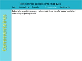 Projet sur les carrières informatiques
Intro   Formations     Emplois        Commentaires      Références
Cet emploi ne m’intéresse pas vraiment, car je ne cherche pas un emploi en
informatique spécifiquement
 