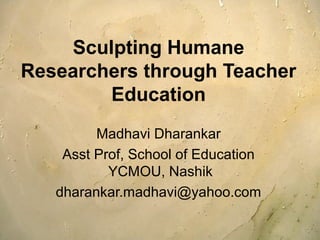 Sculpting Humane 
Researchers through Teacher 
Education 
Madhavi Dharankar 
Asst Prof, School of Education 
YCMOU, Nashik 
dharankar.madhavi@yahoo.com 
 