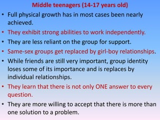 Middle teenagers (14-17 years old)
•   Full physical growth has in most cases been nearly
    achieved.
•   They exhibit strong abilities to work independently.
•   They are less reliant on the group for support.
•   Same-sex groups get replaced by girl-boy relationships.
•   While friends are still very important, group identity
    loses some of its importance and is replaces by
    individual relationships.
•   They learn that there is not only ONE answer to every
    question.
•   They are more willing to accept that there is more than
    one solution to a problem.
 