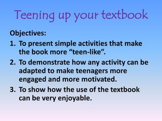 Teening up your textbook
Objectives:
1. To present simple activities that make
   the book more “teen-like”.
2. To demonstrate how any activity can be
   adapted to make teenagers more
   engaged and more motivated.
3. To show how the use of the textbook
   can be very enjoyable.
 
