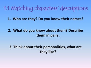 1.1 Matching characters’ descriptions
 1. Who are they? Do you know their names?

 2. What do you know about them? Describe
                them in pairs.

  3. Think about their personalities, what are
                    they like?
 