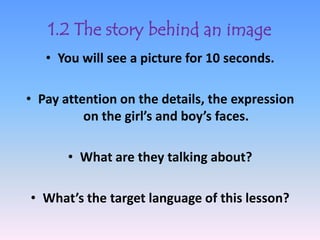1.2 The story behind an image
   • You will see a picture for 10 seconds.

• Pay attention on the details, the expression
          on the girl’s and boy’s faces.

       • What are they talking about?

• What’s the target language of this lesson?
 