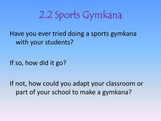 2.2 Sports Gymkana
Have you ever tried doing a sports gymkana
 with your students?

If so, how did it go?

If not, how could you adapt your classroom or
   part of your school to make a gymkana?
 