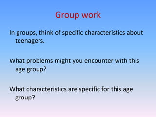 Group work
In groups, think of specific characteristics about
  teenagers.

What problems might you encounter with this
 age group?

What characteristics are specific for this age
 group?
 