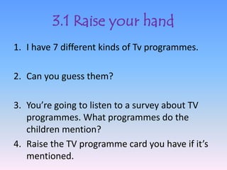 3.1 Raise your hand
1. I have 7 different kinds of Tv programmes.

2. Can you guess them?

3. You’re going to listen to a survey about TV
   programmes. What programmes do the
   children mention?
4. Raise the TV programme card you have if it’s
   mentioned.
 