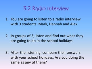 3.2 Radio interview
1. You are going to listen to a radio interview
   with 3 students: Mark, Hannah and Alex.

2. In groups of 3, listen and find out what they
   are going to do in the school holidays.

3. After the listening, compare their answers
   with your school holidays. Are you doing the
   same as any of them?
 