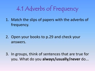 4.1 Adverbs of Frequency
1. Match the slips of papers with the adverbs of
   frequency.

2. Open your books to p.29 and check your
   answers.

3. In groups, think of sentences that are true for
   you. What do you always/usually/never do...
 