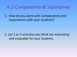 4.2 Comparatives & Superlatives
1. How do you work with Comparatives and
   Superlatives with your students?



2. List 1 or 2 activities you think are motivating
    and enjoyable for your students.
 