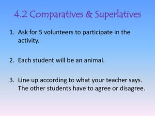 4.2 Comparatives & Superlatives
1. Ask for 5 volunteers to participate in the
   activity.

2. Each student will be an animal.

3. Line up according to what your teacher says.
   The other students have to agree or disagree.
 