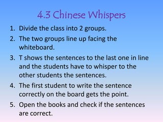 4.3 Chinese Whispers
1. Divide the class into 2 groups.
2. The two groups line up facing the
   whiteboard.
3. T shows the sentences to the last one in line
   and the students have to whisper to the
   other students the sentences.
4. The first student to write the sentence
   correctly on the board gets the point.
5. Open the books and check if the sentences
   are correct.
 