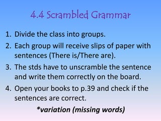 4.4 Scrambled Grammar
1. Divide the class into groups.
2. Each group will receive slips of paper with
   sentences (There is/There are).
3. The stds have to unscramble the sentence
   and write them correctly on the board.
4. Open your books to p.39 and check if the
   sentences are correct.
          *variation (missing words)
 
