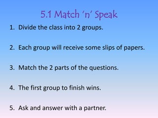 5.1 Match ‘n’ Speak
1. Divide the class into 2 groups.

2. Each group will receive some slips of papers.

3. Match the 2 parts of the questions.

4. The first group to finish wins.

5. Ask and answer with a partner.
 