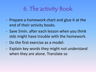6. The activity Book
- Prepare a homework chart and glue it at the
  end of their activity books.
- Save 5min. after each lesson when you think
  stds might have trouble with the homework.
- Do the first exercise as a model.
- Explain key words they might not understand
  when they are alone. Translate so
 