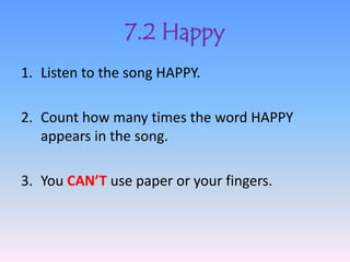 7.2 Happy
1. Listen to the song HAPPY.

2. Count how many times the word HAPPY
   appears in the song.

3. You CAN’T use paper or your fingers.
 