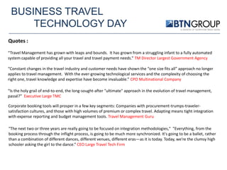 BUSINESS TRAVEL
TECHNOLOGY DAY
Quotes :
“Travel Management has grown with leaps and bounds. It has grown from a struggling infant to a fully automated
system capable of providing all your travel and travel payment needs.” TM Director Largest Government Agency
“Constant changes in the travel industry and customer needs have shown the “one size fits all” approach no longer
applies to travel management. With the ever-growing technological services and the complexity of choosing the
right one, travel knowledge and expertise have become invaluable.” CPO Multinational Company
“Is the holy grail of end-to-end, the long-sought-after "ultimate" approach in the evolution of travel management,
passé?” Executive Large TMC
Corporate booking tools will prosper in a few key segments: Companies with procurement-trumps-travelersatisfaction cultures, and those with high volumes of premium or complex travel. Adapting means tight integration
with expense reporting and budget management tools. Travel Management Guru
"The next two or three years are really going to be focused on integration methodologies," "Everything, from the
booking process through the inflight process, is going to be much more synchronized. It's going to be a ballet, rather
than a combination of different dances, different venues, different eras—as it is today. Today, we're the clumsy high
schooler asking the girl to the dance.“ CEO Large Travel Tech Firm

 