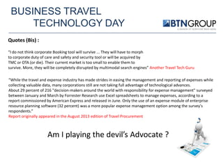 BUSINESS TRAVEL
TECHNOLOGY DAY
Quotes (Bis) :
“I do not think corporate Booking tool will survive ... They will have to morph
to corporate duty of care and safety and security tool or will be acquired by
TMC or OTA (or die). Their current market is too small to enable them to
survive. More, they will be completely disrupted by multimodal search engines” Another Travel Tech Guru
“While the travel and expense industry has made strides in easing the management and reporting of expenses while
collecting valuable data, many corporations still are not taking full advantage of technological advances.
About 29 percent of 216 "decision-makers around the world with responsibility for expense management" surveyed
between January and March by Forrester Research use Excel spreadsheets to manage expenses, according to a
report commissioned by American Express and released in June. Only the use of an expense module of enterprise
resource planning software (32 percent) was a more popular expense management option among the survey's
respondents.”
Report originally appeared in the August 2013 edition of Travel Procurement

Am I playing the devil’s Advocate ?

 