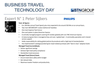 BUSINESS TRAVEL
TECHNOLOGY DAY
Expert N° 1 Peter Sijbers
Facts & Figures :
•
Eur. 264 Mio annual Travel Spend, plus mice expected to be around 350 Mio on an annual basis..
•
Two main SBT/OBT/CBT in place Gethere & Traveldoo
•
One main Expense Tool Concur
•
One card system in place American Express
•
A centrally managed program covering 45 markets globally with one TMC American Express
•
A mature program that is managed at low unit cost; 1 global lead – 2 commodity specialists and 1 shared
service support
•
Holds responsibility for setting global policies & procedures with a high level of standardization
•
Has implemented E-catalogues/ordering for travel related purchases with “best in class” adoption levels
Managed Travel (current)Goals:
• Deliver significant savings
• Achieve high travel policy compliance
• Standardize travel processes
Managed Travel (future) Goals:
• Ensure travel done safely within budget
• Get relevant data
• Maximize traveler freedom and productivity

 