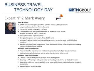 BUSINESS TRAVEL
TECHNOLOGY DAY
Expert N° 2 Mark Avery
Facts & Figures :
• $800M annual travel Spend, plus MICE spend of around $250M per annum
• Largest professional services firm in the world
• Partnership culture, a «Network » of firms
• Currently a mixture of suppliers dependent on market (SBT/OBT include
Reardon, KDS, AETM, SERCO, Concur etc)
• Various finance and expense systems
• One global corporate card system, Amex 83,000 cards
• Mixture of regional and territory managed programmes across the world. UK/Middle East
combined
• Variable maturity of travel programmes, some territories achieving >90% compliance to booking
channels for Air and Hotel booking
Managed Travel (current)Goals:
• Focus on traveller experience and end to end approach using multiple tools and services.
• Making it so easy to do business with us rather than just being policy centric
Managed Travel (future) Goals:
• Creating a culture of why would you want to do anything else?
• Becoming a different type of buyer in order to drive the greatest value for the PwC traveller
• Making the end to end process available on all preferred devices to maximise traveller time and
productivity
• Big data capture across the globe

 
