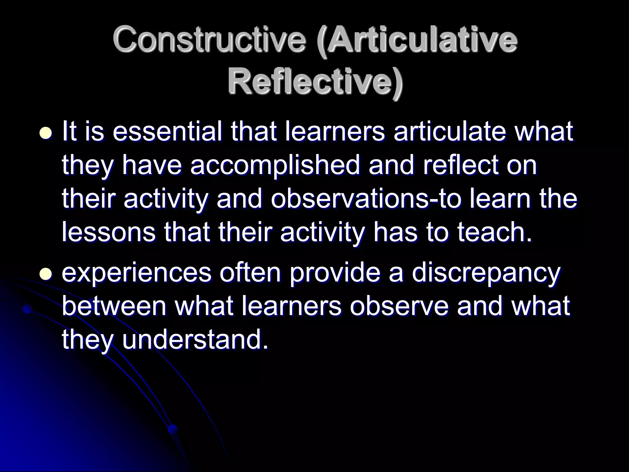 Constructive (Articulative Reflective)It is essential that learners articulate what they have accomplished and reflect on their activity and observations-to learn the lessons that their activity has to teach.experiences often provide a discrepancy between what learners observe and what they understand.