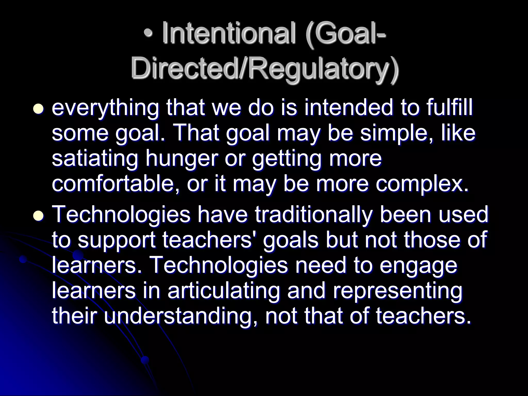 • Intentional (Goal-Directed/Regulatory)everything that we do is intended to fulfill some goal. That goal may be simple, like satiating hunger or getting more comfortable, or it may be more complex.Technologies have traditionally been used to support teachers' goals but not those of learners. Technologies need to engage learners in articulating and representing their understanding, not that of teachers.