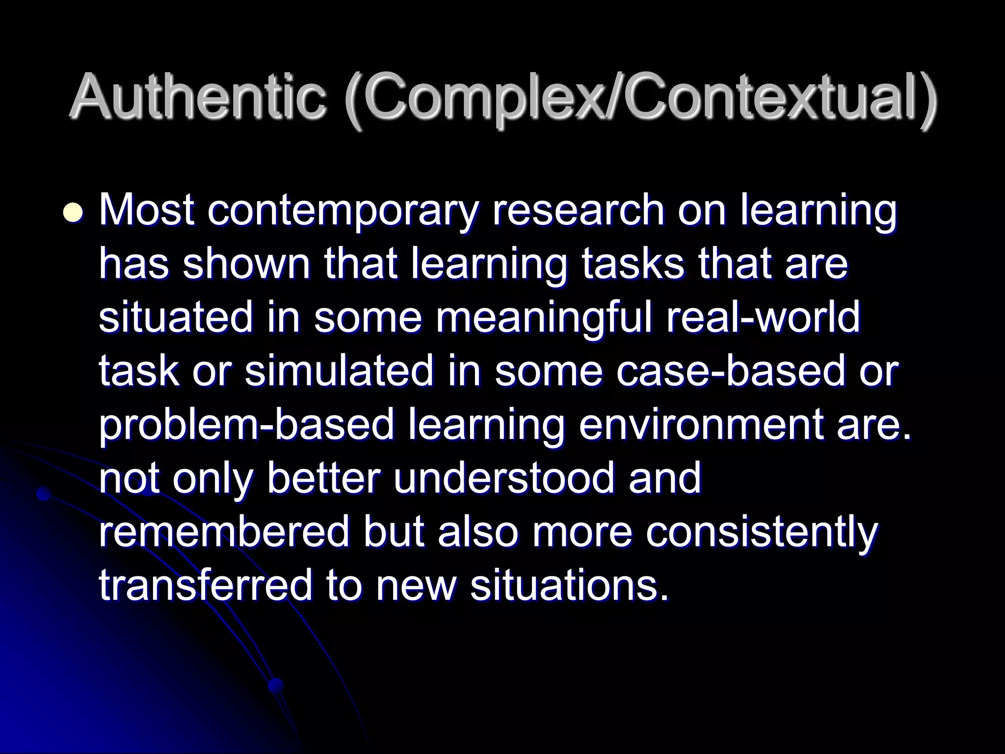 Authentic (Complex/Contextual)Most contemporary research on learning has shown that learning tasks that are situated in some meaningful real-world task or simulated in some case-based or problem-based learning environment are. not only better understood and remembered but also more consistently transferred to new situations.
