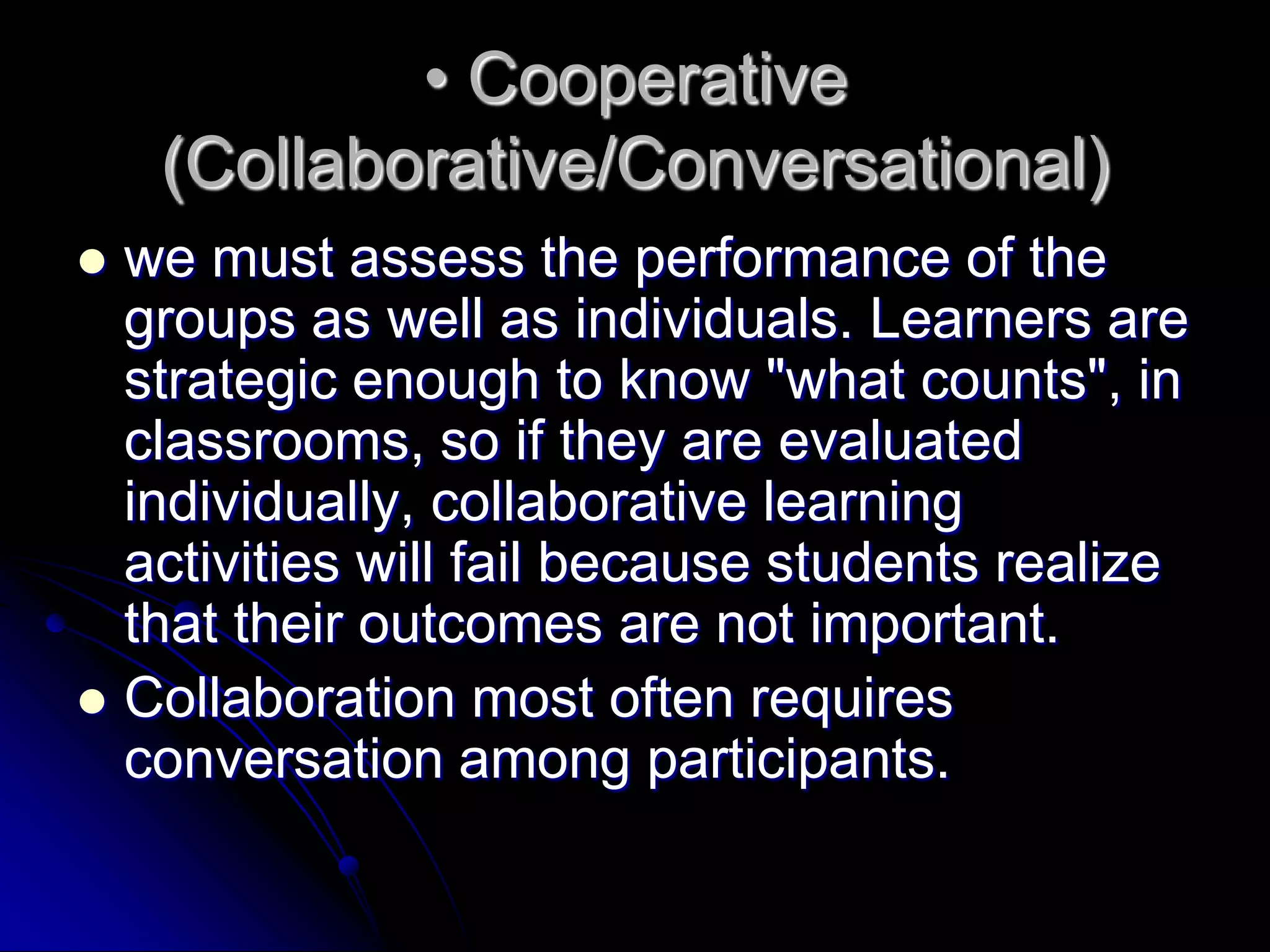 • Cooperative (Collaborative/Conversational)we must assess the performance of the groups as well as individuals. Learners are strategic enough to know "what counts", in classrooms, so if they are evaluated individually, collaborative learning activities will fail because students realize that their outcomes are not important.Collaboration most often requires conversation among participants.