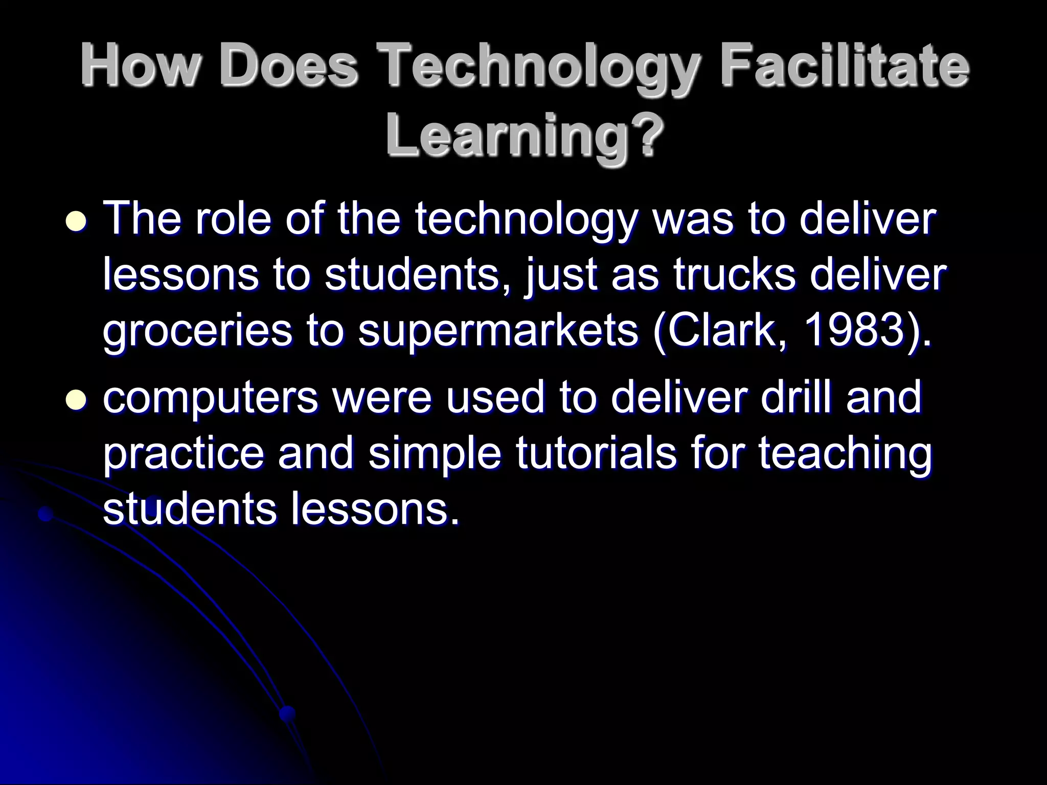 How Does Technology Facilitate Learning?The role of the technology was to deliver lessons to students, just as trucks deliver groceries to supermarkets (Clark, 1983).computers were used to deliver drill and practice and simple tutorials for teaching students lessons.