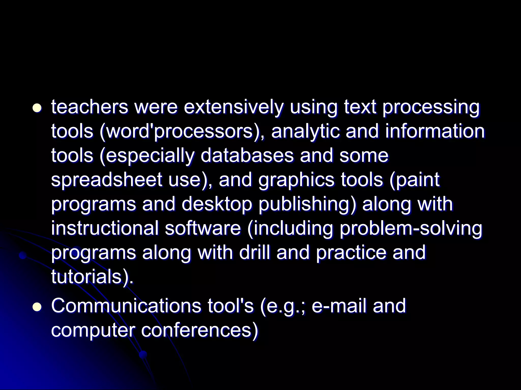 teachers were extensively using text processing tools (word'processors), analytic and information tools (especially databases and some spreadsheet use), and graphics tools (paint programs and desktop publishing) along with instructional software (including problem-solving programs along with drill and practice and tutorials).Communications tool's (e.g.; e-mail and computer conferences)