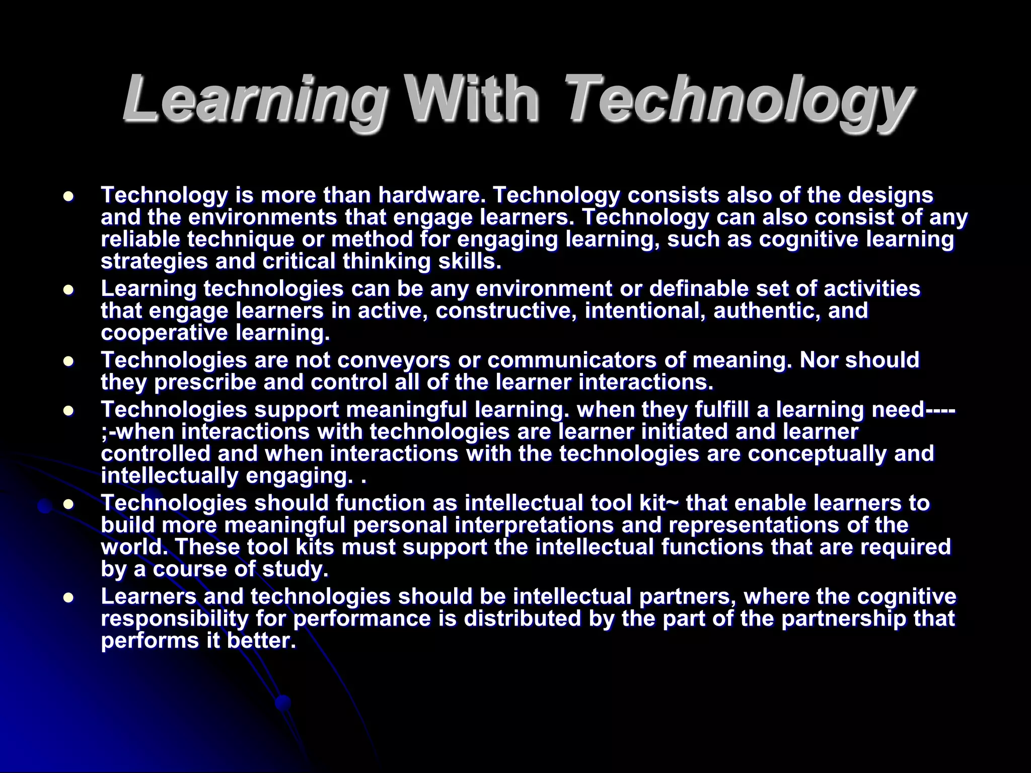 Learning With TechnologyTechnology is more than hardware. Technology consists also of the designs and the environments that engage learners. Technology can also consist of any reliable technique or method for engaging learning, such as cognitive learning strategies and critical thinking skills.Learning technologies can be any environment or definable set of activities that engage learners in active, constructive, intentional, authentic, and cooperative learning.Technologies are not conveyors or communicators of meaning. Nor should they prescribe and control all of the learner interactions.Technologies support meaningful learning. when they fulfill a learning need----;-when interactions with technologies are learner initiated and learner controlled and when interactions with the technologies are conceptually and intellectually engaging. .Technologies should function as intellectual tool kit~ that enable learners to build more meaningful personal interpretations and representations of the world. These tool kits must support the intellectual functions that are required by a course of study.Learners and technologies should be intellectual partners, where the cognitive responsibility for performance is distributed by the part of the partnership that performs it better.