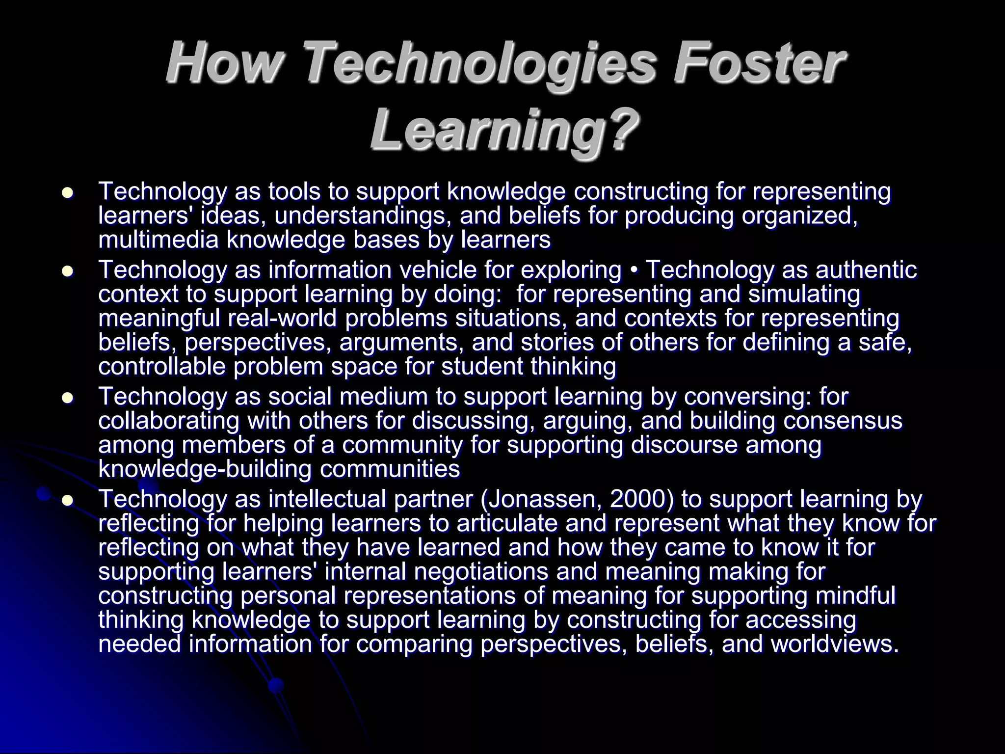 How Technologies Foster Learning?Technology as tools to support knowledge constructing for representing learners' ideas, understandings, and beliefs for producing organized, multimedia knowledge bases by learnersTechnology as information vehicle for exploring • Technology as authentic context to support learning by doing:  for representing and simulating meaningful real-world problems situations, and contexts for representing beliefs, perspectives, arguments, and stories of others for defining a safe, controllable problem space for student thinkingTechnology as social medium to support learning by conversing: for collaborating with others for discussing, arguing, and building consensus among members of a community for supporting discourse among knowledge-building communitiesTechnology as intellectual partner (Jonassen, 2000) to support learning by reflecting for helping learners to articulate and represent what they know for reflecting on what they have learned and how they came to know it for supporting learners' internal negotiations and meaning making for constructing personal representations of meaning for supporting mindful thinking knowledge to support learning by constructing for accessing needed information for comparing perspectives, beliefs, and worldviews.