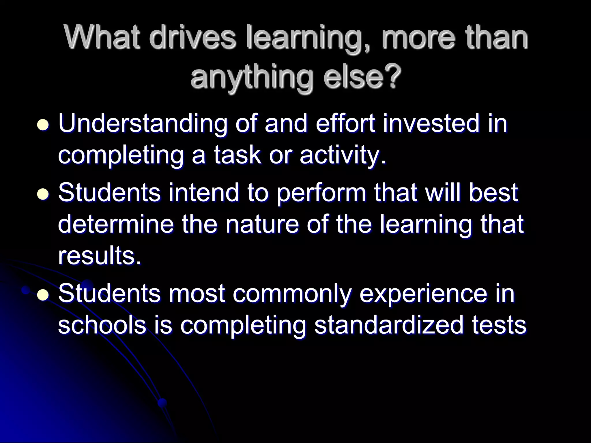 What drives learning, more than anything else?Understanding of and effort invested in completing a task or activity.Students intend to perform that will best determine the nature of the learning that results.Students most commonly experience in schools is completing standardized tests