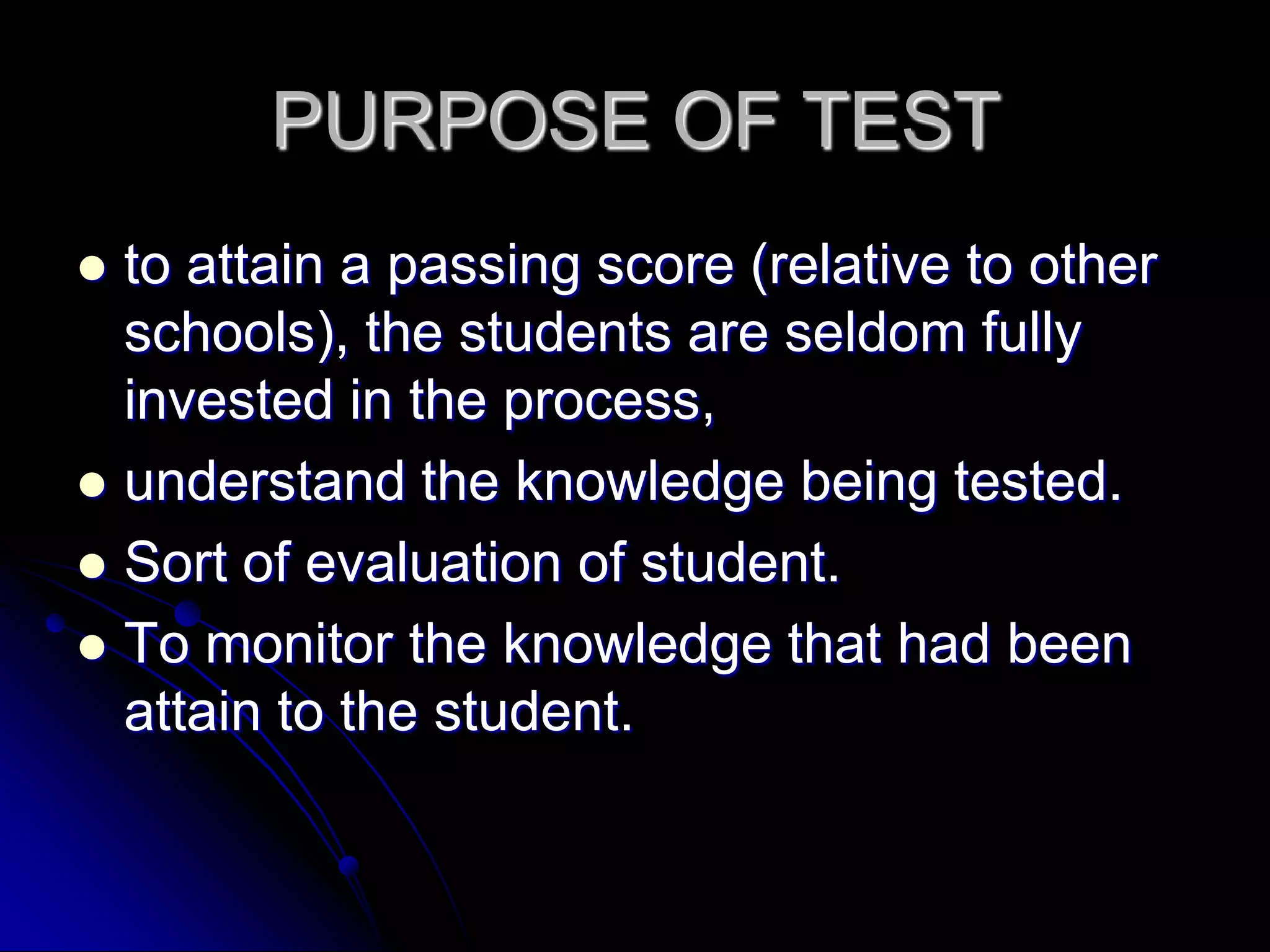 PURPOSE OF TESTto attain a passing score (relative to other schools), the students are seldom fully invested in the process,understand the knowledge being tested.Sort of evaluation of student.To monitor the knowledge that had been attain to the student.